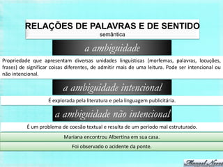 RELAÇÕES DE PALAVRAS E DE SENTIDO
                                           semântica

                                    a ambiguidade
Propriedade que apresentam diversas unidades linguísticas (morfemas, palavras, locuções,
frases) de significar coisas diferentes, de admitir mais de uma leitura. Pode ser intencional ou
não intencional.

                          a ambiguidade intencional
                    É explorada pela literatura e pela linguagem publicitária.

                       a ambiguidade não intencional
          É um problema de coesão textual e resulta de um período mal estruturado.
                           Mariana encontrou Albertina em sua casa.
                              Foi observado o acidente da ponte.
 