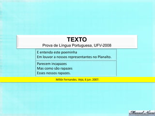 TEXTO
   Prova de Língua Portuguesa, UFV-2008
E entenda este poeminha
Em louvor a nossos representantes no Planalto.
Parecem incapazes
Mas como são rapazes
Esses nossos rapazes.
           Millôr Fernandes. Veja, 6 jun. 2007.
 