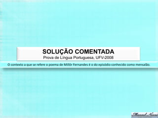SOLUÇÃO COMENTADA
                       Prova de Língua Portuguesa, UFV-2008
O contexto a que se refere o poema de Millôr Fernandes é o do episódio conhecido como mensalão.
 