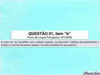 QUESTÃO 01, item “b”
                       Prova de Língua Portuguesa, UFV-2008
O autor faz um trocadilho com a palavra rapazes, no poeminha. Explique gramaticalmente a
função e o sentido da palavra rapazes, nos dois contextos em que aparece.
 
