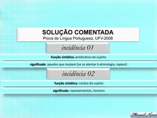 SOLUÇÃO COMENTADA
         Prova de Língua Portuguesa, UFV-2008

                     incidência 01
              função sintática: predicativo do sujeito

significado: aqueles que roubam [se se atentar à etimologia, rapace]

                      incidência 02
                 função sintática: núcleo do sujeito

                significado: representantes, homens
 