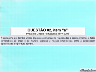 QUESTÃO 02, item “a”
                        Prova de Língua Portuguesa, UFV-2009
A campanha do Bombril utiliza diferentes personagens relacionadas a acontecimentos e fatos
jornalísticos do Brasil e do mundo. Explique a relação estabelecida entre a personagem
apresentada e o produto Bombril.
 