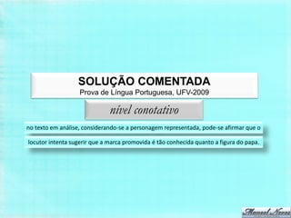 SOLUÇÃO COMENTADA
                   Prova de Língua Portuguesa, UFV-2009

                              nível conotativo
no texto em análise, considerando-se a personagem representada, pode-se afirmar que o

locutor intenta sugerir que a marca promovida é tão conhecida quanto a figura do papa.
 