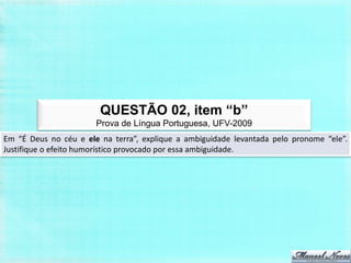 QUESTÃO 02, item “b”
                       Prova de Língua Portuguesa, UFV-2009
Em “É Deus no céu e ele na terra”, explique a ambiguidade levantada pelo pronome “ele”.
Justifique o efeito humorístico provocado por essa ambiguidade.
 