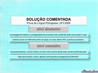 SOLUÇÃO COMENTADA
                  Prova de Língua Portuguesa, UFV-2009

                             nível denotativo
A propaganda explora a ambiguidade do pronome ele, proferido pelo enunciador e que

   poderia estar se referindo tanto ao papa, no caso, Bento XVI, quanto ao produto.


                              nível conotativo
Conotativamente, a frase É Deus no céu e ele na terra pode estar sendo proferida pelo

        Papa que estaria, assim, agindo como garoto propaganda da Bombril.
 