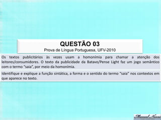 QUESTÃO 03
                         Prova de Língua Portuguesa, UFV-2010
Os textos publicitários às vezes usam a homonímia para chamar a atenção dos
leitores/consumidores. O texto da publicidade da Batavo/Pense Light faz um jogo semântico
com o termo “saia”, por meio da homonímia.
Identifique e explique a função sintática, a forma e o sentido do termo “saia” nos contextos em
que aparece no texto.
 