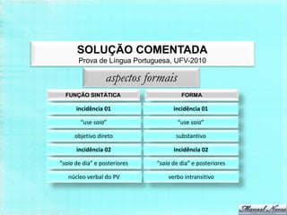 SOLUÇÃO COMENTADA
       Prova de Língua Portuguesa, UFV-2010

                  aspectos formais
  FUNÇÃO SINTÁTICA                     FORMA

      incidência 01                 incidência 01

        “use saia”                    “use saia”

     objetivo direto                 substantivo

      incidência 02                 incidência 02

“saia de dia” e posteriores   “saia de dia” e posteriores

   núcleo verbal do PV            verbo intransitivo
 