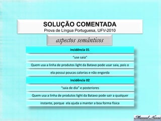 SOLUÇÃO COMENTADA
        Prova de Língua Portuguesa, UFV-2010

                aspectos semânticos
                          incidência 01

                            “use saia”

Quem usa a linha de produtos light da Batavo pode usar saia, pois o

             ela possui poucas calorias e não engorda

                          incidência 02

                    “saia de dia” e posteriores

Quem usa a linha de produtos light da Batavo pode sair a qualquer

      instante, porque ela ajuda a manter a boa forma física
 