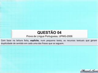 QUESTÃO 04
                       Prova de Língua Portuguesa, UFMG-2006
Com base na leitura feita, explicite, num pequeno texto, os recursos textuais que geram
duplicidade de sentido em cada uma das frases que se seguem.
 