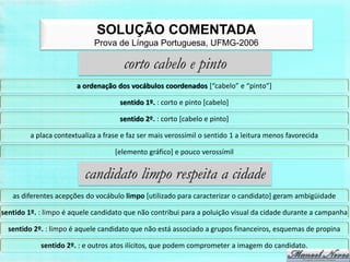 SOLUÇÃO COMENTADA
                             Prova de Língua Portuguesa, UFMG-2006

                                       corto cabelo e pinto
                        a ordenação dos vocábulos coordenados [“cabelo” e “pinto”]

                                      sentido 1º. : corto e pinto [cabelo]

                                      sentido 2º. : corto [cabelo e pinto]

         a placa contextualiza a frase e faz ser mais verossímil o sentido 1 a leitura menos favorecida

                                    [elemento gráfico] e pouco verossímil


                          candidato limpo respeita a cidade
   as diferentes acepções do vocábulo limpo [utilizado para caracterizar o candidato] geram ambigüidade

sentido 1º. : limpo é aquele candidato que não contribui para a poluição visual da cidade durante a campanha

  sentido 2º. : limpo é aquele candidato que não está associado a grupos financeiros, esquemas de propina

            sentido 2º. : e outros atos ilícitos, que podem comprometer a imagem do candidato.
 