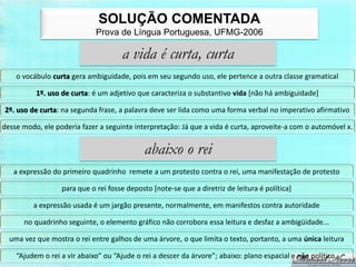 SOLUÇÃO COMENTADA
                             Prova de Língua Portuguesa, UFMG-2006

                                      a vida é curta, curta
    o vocábulo curta gera ambiguidade, pois em seu segundo uso, ele pertence a outra classe gramatical

          1º. uso de curta: é um adjetivo que caracteriza o substantivo vida [não há ambiguidade]

2º. uso de curta: na segunda frase, a palavra deve ser lida como uma forma verbal no imperativo afirmativo

desse modo, ele poderia fazer a seguinte interpretação: Já que a vida é curta, aproveite-a com o automóvel x.


                                             abaixo o rei
   a expressão do primeiro quadrinho remete a um protesto contra o rei, uma manifestação de protesto

                  para que o rei fosse deposto [note-se que a diretriz de leitura é política]

         a expressão usada é um jargão presente, normalmente, em manifestos contra autoridade

      no quadrinho seguinte, o elemento gráfico não corrobora essa leitura e desfaz a ambigüidade...

  uma vez que mostra o rei entre galhos de uma árvore, o que limita o texto, portanto, a uma única leitura

    “Ajudem o rei a vir abaixo” ou “Ajude o rei a descer da árvore”; abaixo: plano espacial e não político.
 