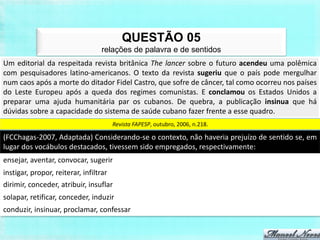 QUESTÃO 05
                                 relações de palavra e de sentidos
Um editorial da respeitada revista britânica The lancer sobre o futuro acendeu uma polêmica
com pesquisadores latino-americanos. O texto da revista sugeriu que o país pode mergulhar
num caos após a morte do ditador Fidel Castro, que sofre de câncer, tal como ocorreu nos países
do Leste Europeu após a queda dos regimes comunistas. E conclamou os Estados Unidos a
preparar uma ajuda humanitária par os cubanos. De quebra, a publicação insinua que há
dúvidas sobre a capacidade do sistema de saúde cubano fazer frente a esse quadro.
                                    Revista FAPESP, outubro, 2006, n.218.

(FCChagas-2007, Adaptada) Considerando-se o contexto, não haveria prejuízo de sentido se, em
lugar dos vocábulos destacados, tivessem sido empregados, respectivamente:
ensejar, aventar, convocar, sugerir
instigar, propor, reiterar, infiltrar
dirimir, conceder, atribuir, insuflar
solapar, retificar, conceder, induzir
conduzir, insinuar, proclamar, confessar
 