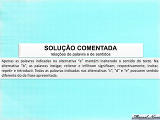 SOLUÇÃO COMENTADA
                              relações de palavra e de sentidos
Apenas as palavras indicadas na alternativa “a” mantém inalterado o sentido do texto. Na
alternativa “b”, as palavras instigar, reiterar e infiltram significam, respectivamente, incitar,
repetir e introduzir. Todas as palavras indicadas nas alternativas “c”, “d” e “e” possuem sentido
diferente do da frase apresentada.
 