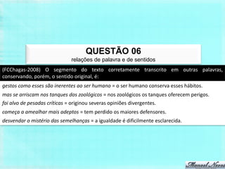 QUESTÃO 06
                              relações de palavra e de sentidos
(FCChagas-2008) O segmento do texto corretamente transcrito em outras palavras,
conservando, porém, o sentido original, é:
gestos como esses são inerentes ao ser humano = o ser humano conserva esses hábitos.
mas se arriscam nos tanques dos zoológicos = nos zoológicos os tanques oferecem perigos.
foi alvo de pesadas críticas = originou severas opiniões divergentes.
começa a amealhar mais adeptos = tem perdido os maiores defensores.
desvendar o mistério das semelhanças = a igualdade é dificilmente esclarecida.
 