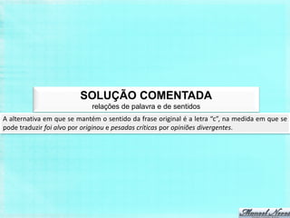 SOLUÇÃO COMENTADA
                             relações de palavra e de sentidos
A alternativa em que se mantém o sentido da frase original é a letra “c”, na medida em que se
pode traduzir foi alvo por originou e pesadas críticas por opiniões divergentes.
 