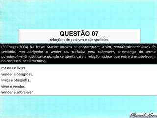 QUESTÃO 07
                             relações de palavra e de sentidos
(FCChagas-2006) Na frase: Massas inteiras se encontraram, assim, paradoxalmente livres da
servidão, mas obrigadas a vender seu trabalho para sobreviver, o emprego do termo
paradoxalmente justifica-se quando se atenta para a relação nuclear que entre si estabelecem,
no contexto, os elementos:
massas e livres.
vender e obrigadas.
livres e obrigadas.
viver e vender.
vender e sobreviver.
 