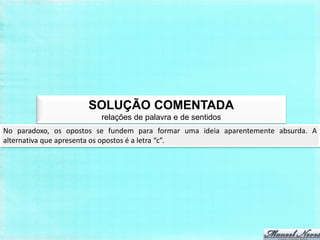 SOLUÇÃO COMENTADA
                         relações de palavra e de sentidos
No paradoxo, os opostos se fundem para formar uma ideia aparentemente absurda. A
alternativa que apresenta os opostos é a letra “c”.
 