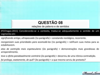 QUESTÃO 08
                              relações de palavra e de sentidos
(FCChagas-2011) Considerando-se o contexto, traduz-se adequadamente o sentido de um
segmento em:
significando antigo, ultrapassado (1o parágrafo) = conotando nostálgico, recorrente.
reorganizam suas prioridades para acomodá-las (1o parágrafo) = ratificam suas metas para as
estabilizarem.
atos de contrição mais espetaculares (2o parágrafo) = demonstrações mais grandiosas de
arrependimento.
teve o efeito paradoxalmente contrário (2o parágrafo) = decorreu de uma irônica contradição.
foi prólogo, exatamente, de quê? (3o parágrafo) = a que mesmo serviu de pretexto?
 