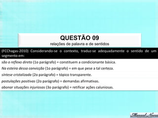 QUESTÃO 09
                               relações de palavra e de sentidos
(FCChagas-2010) Considerando-se o contexto, traduz-se adequadamente o sentido de um
segmento em:
são o reflexo direto (1o parágrafo) = constituem a condicionante básica.
Na esteira dessa convicção (1o parágrafo) = em que pese a tal certeza.
síntese cristalizada (2o parágrafo) = tópico transparente.
postulações positivas (2o parágrafo) = demandas afirmativas.
abonar situações injuriosas (3o parágrafo) = retificar ações caluniosas.
 
