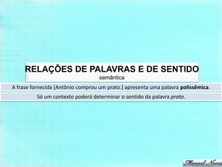 RELAÇÕES DE PALAVRAS E DE SENTIDO
                                   semântica
A frase fornecida [Antônio comprou um prato.] apresenta uma palavra polissêmica.
          Só um contexto poderá determinar o sentido da palavra prato.
 