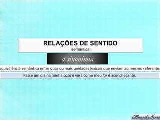 RELAÇÕES DE SENTIDO
                                        semântica

                                  a sinonímia
equivalência semântica entre duas ou mais unidades lexicais que enviam ao mesmo referente:
             Passe um dia na minha casa e verá como meu lar é aconchegante.
 