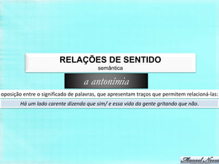 RELAÇÕES DE SENTIDO
                                        semântica

                                  a antonímia
oposição entre o significado de palavras, que apresentam traços que permitem relacioná-las:
        Há um lado carente dizendo que sim/ e essa vida da gente gritando que não.
 