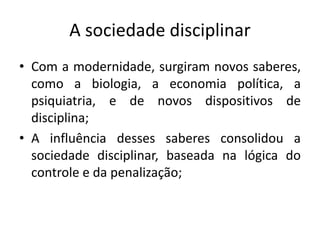A sociedade disciplinar
• Com a modernidade, surgiram novos saberes,
  como a biologia, a economia política, a
  psiquiatria, e de novos dispositivos de
  disciplina;
• A influência desses saberes consolidou a
  sociedade disciplinar, baseada na lógica do
  controle e da penalização;
 
