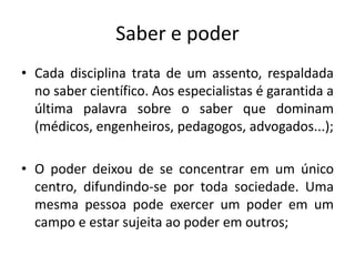 Saber e poder
• Cada disciplina trata de um assento, respaldada
  no saber científico. Aos especialistas é garantida a
  última palavra sobre o saber que dominam
  (médicos, engenheiros, pedagogos, advogados...);

• O poder deixou de se concentrar em um único
  centro, difundindo-se por toda sociedade. Uma
  mesma pessoa pode exercer um poder em um
  campo e estar sujeita ao poder em outros;
 