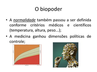 O biopoder
• A normalidade também passou a ser definida
  conforme critérios médicos e científicos
  (temperatura, altura, peso...);
• A medicina ganhou dimensões políticas de
  controle;
 