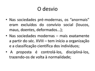 O desvio
• Nas sociedades pré-modernas, os “anormais”
  eram excluídos do convívio social (loucos,
  maus, doentes, deformados...);
• Nas sociedades modernas – mais exatamente
  a partir do séc. XVIII – tem início a organização
  e a classificação científica dos indivíduos;
• A proposta é controlá-los, discipliná-los,
  trazendo-os de volta à normalidade;
 
