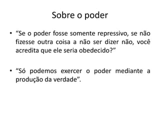 Sobre o poder
• “Se o poder fosse somente repressivo, se não
  fizesse outra coisa a não ser dizer não, você
  acredita que ele seria obedecido?”

• “Só podemos exercer o poder mediante a
  produção da verdade”.
 