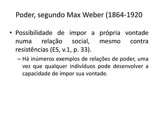 Poder, segundo Max Weber (1864-1920

• Possibilidade de impor a própria vontade
  numa relação social, mesmo contra
  resistências (ES, v.1, p. 33).
  – Há inúmeros exemplos de relações de poder, uma
    vez que qualquer indivíduos pode desenvolver a
    capacidade de impor sua vontade.
 