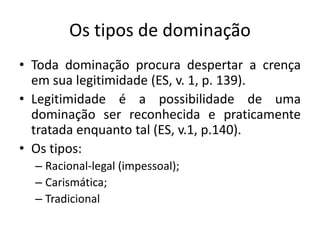 Os tipos de dominação
• Toda dominação procura despertar a crença
  em sua legitimidade (ES, v. 1, p. 139).
• Legitimidade é a possibilidade de uma
  dominação ser reconhecida e praticamente
  tratada enquanto tal (ES, v.1, p.140).
• Os tipos:
  – Racional-legal (impessoal);
  – Carismática;
  – Tradicional
 