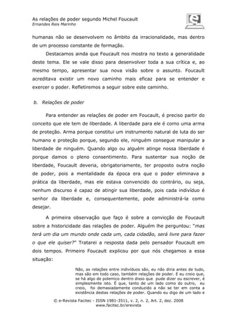 As relações de poder segundo Michel Foucault
Ernandes Reis Marinho

humanas não se desenvolvem no âmbito da irracionalidade, mas dentro
de um processo constante de formação.
Destacamos ainda que Foucault nos mostra no texto a generalidade
deste tema. Ele se vale disso para desenvolver toda a sua crítica e, ao
mesmo tempo, apresentar sua nova visão sobre o assunto. Foucault
acreditava existir um novo caminho mais eficaz para se entender e
exercer o poder. Refletiremos a seguir sobre este caminho.
b. Relações de poder
Para entender as relações de poder em Foucault, é preciso partir do
conceito que ele tem de liberdade. A liberdade para ele é como uma arma
de proteção. Arma porque constitui um instrumento natural de luta do ser
humano e proteção porque, segundo ele, ninguém consegue manipular a
liberdade de ninguém. Quando algo ou alguém atinge nossa liberdade é
porque damos o pleno consentimento. Para sustentar sua noção de
liberdade, Foucault deveria, obrigatoriamente, ter proposto outra noção
de poder, pois a mentalidade da época era que o poder eliminava a
prática da liberdade, mas ele estava convencido do contrário, ou seja,
nenhum discurso é capaz de atingir sua liberdade, pois cada indivíduo é
senhor da liberdade e, consequentemente, pode administrá-la como
desejar.
A primeira observação que faço é sobre a convicção de Foucault
sobre a historicidade das relações de poder. Alguém lhe perguntou: “mas
terá um dia um mundo onde cada um, cada cidadão, será livre para fazer
o que ele quiser?” Tratarei a resposta dada pelo pensador Foucault em
dois tempos. Primeiro Foucault explicou por que nós chegamos a essa
situação:
Não, as relações entre indivíduos são, eu não diria antes de tudo,
mas são em todo caso, também relações de poder. E eu creio que,
se há algo de polemico dentro disso que pude dizer ou escrever, é
simplesmente isto. É que, tanto de um lado como do outro, eu
creio, foi demasiadamente conduzido a não se ter em conta a
existência destas relações de poder. Quando eu digo de um lado e
© e-Revista Facitec - ISSN 1981-3511, v. 2, n. 2, Art. 2, dez. 2008
www.facitec.br/erevista

 