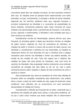 As relações de poder segundo Michel Foucault
Ernandes Reis Marinho

consciência deste fato nas relações humanas. Os dois exemplos mostram
bem isso. As relações entre as pessoas foram desenvolvidas num estilo
piramidal, no qual, normalmente, é cerceado o direito de tomar decisões.
Seguindo por tal caminho, podemos dizer que, segundo Foucault, o
princípio fundamental da liberdade é a consciente da possibilidade de
tomar decisões. Certamente podemos notar neste momento de nossa
reflexão uma aproximação entre o pensamento de Foucault e o de Sartre,
já que, segundo o existencialista, a liberdade é uma condição para que o
ente construa sua essência.
Considerando correta tal interpretação, pode-se afirmar que, para
Foucault, os princípios gerais e ideais que deveriam orientar as relações
de poder seriam: dependo do nível de consciência do indivíduo, as
relações de poder o incitaria a crescer até ao ponto de saber exercer sua
liberdade e, considerando o indivíduo em sua maturidade, as relações se
realizariam dentro de uma dimensão em que o indivíduo teria o espaço
necessário para exercer sua liberdade e tomar sua própria decisão, em
função de seu modelo de vida. Tudo isto sugere que o objetivo das
relações de poder não seria jamais de manipular, mas uma troca de
exercício de liberdade. Esta proposição implica certamente uma profunda
consciência da situação dos dois lados ou de um só, mas a parte
consciente deveria saber respeitar o degrau de não consciência da outra e
ajudá-la a crescer.
Para compreender isto, deve-se considerar de início toda reflexão de
Foucault sobre as condições necessárias para desenvolver uma prática
ética e moral, a partir de certo modelo de vida, capaz de dinamizar nossa
existência1 (tais reflexões nós as encontramos em seus seminários
apresentados no Collège de France).
Considerando a reflexão que Foucault faz no texto, mostrando que a
ignorância nas relações de poder seria, talvez, o mais grave problema, vêse que o autor busca mostrar que essas relações não se desenvolvem

1

Esta reflexão nós encontramos dentro dos últimos escritos de Foucault.
© e-Revista Facitec - ISSN 1981-3511, v. 2, n. 2, Art. 2, dez. 2008
www.facitec.br/erevista

 