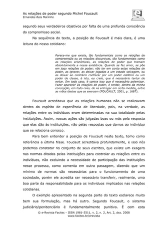 As relações de poder segundo Michel Foucault
Ernandes Reis Marinho

segundo seus verdadeiros objetivos por falta de uma profunda consciência
do compromisso social.
Na sequência do texto, a posição de Foucault é mais clara, é uma
leitura do nosso cotidiano:

Parece-me que existe, tão fundamentais como as relações de
compreensão ou as relações discursivas, tão fundamentais como
as relações econômicas, as relações de poder que tramam
absolutamente a nossa existência. Quando se faz amor, se põe
em jogo relações de poder; não ter em conta estas relações de
poder, as ignorar, as deixar jogadas a um estado selvagem, ou
as deixar ao contrário confiscar por um poder estático ou um
poder de classe, é isto, eu creio, que é necessário tentar de
evitar. Em todo caso, é contra isso que é necessário polemizar.
Fazer aparecer às relações de poder, é tentar, dentro da minha
concepção, em todo caso, de as entregar em certa medida, entre
as mãos destes que as exercem (FOUCAULT, 2001, p. 1667).

Foucault acreditava que as relações humanas não se realizavam
dentro do espírito de experiência de liberdade, pois, na verdade, as
relações entre os indivíduos eram determinadas na sua totalidade pelas
instituições. Assim, nossas ações são julgadas boas ou más pela resposta
que elas dão às instituições, não pelas respostas que damos ao indivíduo
que se relaciona conosco.
Para bem entender a posição de Foucault neste texto, tomo como
referência a última frase. Foucault acreditava profundamente, e isso nós
podemos constatar no conjunto de seus escritos, que existe um exagero
nas normas ditadas pelas instituições para controlar as relações entre os
indivíduos, não excluindo a necessidade de participação das instituições
nesse processo, como comenta em outra passagem, dizendo que um
mínimo de normas são necessárias para o funcionamento de uma
sociedade, porém ele acredita ser necessário transferir, realmente, uma
boa parte da responsabilidade para os indivíduos implicados nas relações
cotidianas.
O exemplo apresentado na segunda parte do texto esclarece muito
bem sua formulação, mas há outro. Segundo Foucault, o sistema
judiciário/penitenciário

é

fundamentalmente

punitivo.

É

com

© e-Revista Facitec - ISSN 1981-3511, v. 2, n. 2, Art. 2, dez. 2008
www.facitec.br/erevista

esta

 