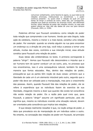 As relações de poder segundo Michel Foucault
Ernandes Reis Marinho
comunicar verbalmente, como fazemo-lo agora, ou que trate-se de
relações amorosas, institucionais ou econômicas -, o poder
continua presente : eu quero dizer a relação na qual um quer
tentar de dirigir a conduta do outro. estas são, por conseguinte,
relações que pode-se encontrar em diversos níveis, sob diferentes
formas; estas relações de poder são relações móveis, ou seja elas
podem alterar-se, elas não são dadas de uma vez para sempre
(Foucault, 2001, p. 1538).

Podemos afirmar que Foucault considerou como relação de poder
toda relação que compromete o ser humano. Vendo por este ângulo, toda
ação do cotidiano, mesmo a menor e a mais banal, constitui uma relação
de poder. Por exemplo: quando se orienta alguém na rua para encontrar
um endereço ou a direção de uma loja, você induz a pessoa a tomar uma
atitude, muitas das vezes, contrária a sua intenção inicial, essa atitude
constitui para Foucault uma relação de poder.
Duas ideias são emblemáticas no texto. A primeira corresponde à
palavra “dirigir”. Vemos que Foucault não desconsidera o impulso que o
ser humano tem de querer conduzir um ao outro, pois, no processo que
nos encontramos, isso é uma consequência natural, também foi desta
maneira que fomos educados. Mas, dentro das relações de poder,
pressupõe-se que as partes têm noção de duas coisas: primeiro que a
liberdade de cada um é um elemento intocável pelo outro, segundo que o
poder não deve ser utilizado para a manipulação, mas para o crescimento
das pessoas. Assim, quando Foucault fala das relações de poder, ele se
refere à experiência que os indivíduos fazem do exercício de sua
liberdade, chegando mesmo a dizer que quando não existe tal consciência
não existe relação de poder. Eis a razão pela qual creio que, para
Foucault, a palavra “dirigir” assume um significado particular, pois ela
significa que, mesmo os indivíduos vivendo uma situação natural, devem
ser orientados pela consciência que implica tais relações.
O que desejo realmente ressaltar é que, na noção antiga de poder, a
ideia que prevalecia era de manipulação de um indivíduo sobre o outro.
No entanto, na concepção das relações de poder em Foucault, tal princípio

© e-Revista Facitec - ISSN 1981-3511, v. 2, n. 2, Art. 2, dez. 2008
www.facitec.br/erevista

 