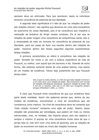 As relações de poder segundo Michel Foucault
Ernandes Reis Marinho

opressor deve ser eliminado. Para isso acontecer, basta os indivíduos
tomarem consciência do potencial de sua liberdade.
A segunda ideia significativa é o fato de que “as relações de poder
são relações móveis”, isto significa que devemos ter uma clara consciência
da autonomia de nossa liberdade, pois é tal consciência que impedirá a
realização da tentativa de dirigir nossas condutas. Eis aí por que as
relações de poder exigem uma consciência do compromisso social, isto é,
a necessidade de todo ser humano ter consciência do potencial de sua
liberdade, para ser capaz de fazer sua escolha dentro das relações de
poder. Veremos dentro dos textos seguintes algumas características
destas relações.
A primeira característica se refere à consciência nas relações de
poder. Acredito ter muito a ver com a própria experiência de vida de
Foucault, ou melhor, com aquilo que ele escreveu e fez. Dizendo de outra
forma, não estamos somente diante de uma análise teórica, mas diante
de um modelo de existência. Talvez seja justamente isto que Foucault
tentou dizer:
Isto à qual eu estou atento, é o fato de que toda relação humana é
a um certo grau uma relação de poder. Nós evoluímos num mundo
de relações estratégicas perpétuas. Qualquer relação de poder não
é má em si mesma, mas isto é um fato que comporta sempre
perigos (FOUCAULT, 2001, p. 1193).

É claro que Foucault tinha consciência de que sua existência fazia
parte desta realidade. Assim nós podemos pensar que, dentro de seu
modelo de existência, encontramos o nível de consciência que ele
considerava como madura. Tal nível de consciência deve ter presente que
“toda relação humana” comporta uma ação de poder. Depois, essas
relações são produzidas por estratégias, que podem ser mais ou menos
estruturadas, mas, na verdade, isto importa pouco, pois seu objetivo é
sempre o mesmo. É preciso ter uma consciência muito clara de que o
perigo esta aí, mas sem viver uma sorte de paranoia, pois as relações de
poder se encontram em todos os níveis das relações humanas.
© e-Revista Facitec - ISSN 1981-3511, v. 2, n. 2, Art. 2, dez. 2008
www.facitec.br/erevista

 
