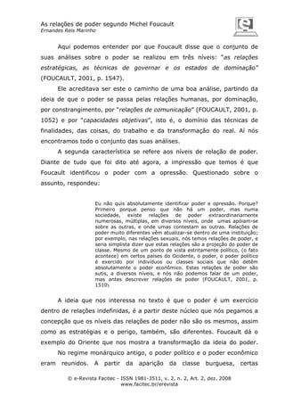 As relações de poder segundo Michel Foucault
Ernandes Reis Marinho

Aqui podemos entender por que Foucault disse que o conjunto de
suas análises sobre o poder se realizou em três níveis: “as relações
estratégicas, as técnicas de governar e os estados de dominação”
(FOUCAULT, 2001, p. 1547).
Ele acreditava ser este o caminho de uma boa análise, partindo da
ideia de que o poder se passa pelas relações humanas, por dominação,
por constrangimento, por “relações de comunicação” (FOUCAULT, 2001, p.
1052) e por “capacidades objetivas”, isto é, o domínio das técnicas de
finalidades, das coisas, do trabalho e da transformação do real. Aí nós
encontramos todo o conjunto das suas análises.
A segunda característica se refere aos níveis de relação de poder.
Diante de tudo que foi dito até agora, a impressão que temos é que
Foucault identificou o poder com a opressão. Questionado sobre o
assunto, respondeu:

Eu não quis absolutamente identificar poder e opressão. Porque?
Primeiro porque penso que não há um poder, mas numa
sociedade, existe relações de poder extraordinariamente
numerosas, múltiplas, em diversos níveis, onde umas apóiam-se
sobre as outras, e onde umas contestam as outras. Relações de
poder muito diferentes vêm atualizar-se dentro de uma instituição;
por exemplo, nas relações sexuais, nós temos relações de poder, e
seria simplista dizer que estas relações são a projeção do poder de
classe. Mesmo de um ponto de vista estritamente político, (o fato
acontece) em certos países do Ocidente, o poder, o poder político
é exercido por indivíduos ou classes sociais que não detêm
absolutamente o poder econômico. Estas relações de poder são
sutis, a diversos níveis, e nós não podemos falar de um poder,
mas antes descrever relações de poder (FOUCAULT, 2001, p.
1510).

A ideia que nos interessa no texto é que o poder é um exercício
dentro de relações indefinidas, é a partir deste núcleo que nós pegamos a
concepção que os níveis das relações de poder não são os mesmos, assim
como as estratégias e o perigo, também, são diferentes. Foucault dá o
exemplo do Oriente que nos mostra a transformação da ideia do poder.
No regime monárquico antigo, o poder político e o poder econômico
eram

reunidos.

A

partir

da

aparição

da

classe

burguesa,

© e-Revista Facitec - ISSN 1981-3511, v. 2, n. 2, Art. 2, dez. 2008
www.facitec.br/erevista

certas

 