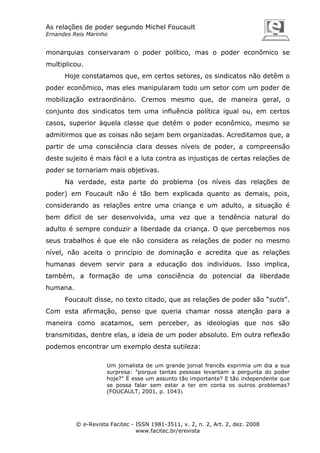 As relações de poder segundo Michel Foucault
Ernandes Reis Marinho

monarquias conservaram o poder político, mas o poder econômico se
multiplicou.
Hoje constatamos que, em certos setores, os sindicatos não detêm o
poder econômico, mas eles manipularam todo um setor com um poder de
mobilização extraordinário. Cremos mesmo que, de maneira geral, o
conjunto dos sindicatos tem uma influência política igual ou, em certos
casos, superior àquela classe que detém o poder econômico, mesmo se
admitirmos que as coisas não sejam bem organizadas. Acreditamos que, a
partir de uma consciência clara desses níveis de poder, a compreensão
deste sujeito é mais fácil e a luta contra as injustiças de certas relações de
poder se tornariam mais objetivas.
Na verdade, esta parte do problema (os níveis das relações de
poder) em Foucault não é tão bem explicada quanto as demais, pois,
considerando as relações entre uma criança e um adulto, a situação é
bem difícil de ser desenvolvida, uma vez que a tendência natural do
adulto é sempre conduzir a liberdade da criança. O que percebemos nos
seus trabalhos é que ele não considera as relações de poder no mesmo
nível, não aceita o princípio de dominação e acredita que as relações
humanas devem servir para a educação dos indivíduos. Isso implica,
também, a formação de uma consciência do potencial da liberdade
humana.
Foucault disse, no texto citado, que as relações de poder são “sutis”.
Com esta afirmação, penso que queria chamar nossa atenção para a
maneira como acatamos, sem perceber, as ideologias que nos são
transmitidas, dentre elas, a ideia de um poder absoluto. Em outra reflexão
podemos encontrar um exemplo desta sutileza:
Um jornalista de um grande jornal francês exprimia um dia a sua
surpresa: "porque tantas pessoas levantam a pergunta do poder
hoje?" É esse um assunto tão importante? E tão independente que
se possa falar sem estar a ter em conta os outros problemas?
(FOUCAULT, 2001, p. 1043).

© e-Revista Facitec - ISSN 1981-3511, v. 2, n. 2, Art. 2, dez. 2008
www.facitec.br/erevista

 