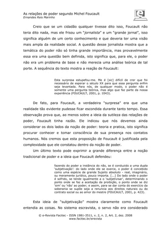 As relações de poder segundo Michel Foucault
Ernandes Reis Marinho

Creio que se um cidadão qualquer tivesse dito isso, Foucault não
teria dito nada, mas ele frisou um “jornalista” e um “grande jornal”, isso
significa alguém de um certo conhecimento e que deveria ter uma visão
mais ampla da realidade social. A questão desse jornalista mostra que a
temática do poder não só tinha grande importância, mas provavelmente
essa era uma questão bem definida, isto significa que, para ele, o poder
não era um problema de base e não merecia uma análise teórica de tal
porte. A sequência do texto mostra a reação de Foucault:

Esta surpresa estupefou-me. Me é [sic] difícil de crer que foi
necessário de esperar o século XX para que essa pergunta enfim
seja levantada. Para nós, de qualquer modo, o poder não é
somente uma pergunta teórica, mas algo que faz parte da nossa
experiência (FOUCAULT, 2001, p. 1043).

De fato, para Foucault, a verdadeira “surpresa” era que uma
realidade tão evidente pudesse ficar escondida durante tanto tempo. Essa
observação prova que, ao menos sobre a ideia da sutileza das relações de
poder, Foucault tinha razão. Ele indicou que nós devemos ainda
considerar os dois lados da noção de poder: teoria e pratica, isto significa
procurar conhecer e tomar consciência de sua presença nos contatos
humanos. Nós cremos que esta proposição de Foucault é justificada pela
complexidade que ele constatou dentro da noção de poder.
Um último texto pode exprimir a grande diferença entre a noção
tradicional de poder e a ideia que Foucault defendeu:
fazendo do poder a instância do não, se é conduzido a uma dupla
‘subjetivação’: do lado onde ele se exerce, o poder é concebido
como uma espécie de grande Sujeito absoluto - real, imaginário,
ou meramente jurídico, pouco importa. [...] Do lado onde o poder
é sofrido, se tende igualmente a o ‘subjetivisar’, determinando o
ponto onde se faz a aceitação da proibição, o ponto onde se diz
‘sim’ ou ‘não’ ao poder; e assim, para se dar conta do exercício da
soberania se supõe seja a renuncia aos direitos naturais ou do
contrato social ou ao amor do mestre (FOUCAULT, 2001, p. 423).

Esta ideia de “subjetivação” mostra claramente como Foucault
entendia as coisas. No sistema escravista, o servo não era considerado
© e-Revista Facitec - ISSN 1981-3511, v. 2, n. 2, Art. 2, dez. 2008
www.facitec.br/erevista

 