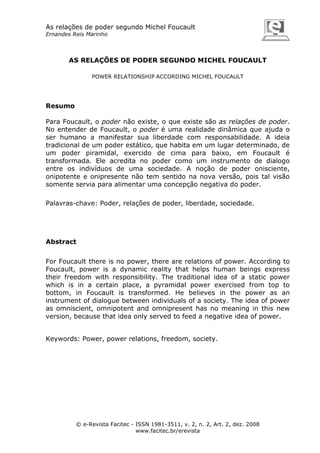 As relações de poder segundo Michel Foucault
Ernandes Reis Marinho

AS RELAÇÕES DE PODER SEGUNDO MICHEL FOUCAULT
POWER RELATIONSHIP ACCORDING MICHEL FOUCAULT

Resumo
Para Foucault, o poder não existe, o que existe são as relações de poder.
No entender de Foucault, o poder é uma realidade dinâmica que ajuda o
ser humano a manifestar sua liberdade com responsabilidade. A ideia
tradicional de um poder estático, que habita em um lugar determinado, de
um poder piramidal, exercido de cima para baixo, em Foucault é
transformada. Ele acredita no poder como um instrumento de dialogo
entre os indivíduos de uma sociedade. A noção de poder onisciente,
onipotente e onipresente não tem sentido na nova versão, pois tal visão
somente servia para alimentar uma concepção negativa do poder.
Palavras-chave: Poder, relações de poder, liberdade, sociedade.

Abstract
For Foucault there is no power, there are relations of power. According to
Foucault, power is a dynamic reality that helps human beings express
their freedom with responsibility. The traditional idea of a static power
which is in a certain place, a pyramidal power exercised from top to
bottom, in Foucault is transformed. He believes in the power as an
instrument of dialogue between individuals of a society. The idea of power
as omniscient, omnipotent and omnipresent has no meaning in this new
version, because that idea only served to feed a negative idea of power.

Keywords: Power, power relations, freedom, society.

© e-Revista Facitec - ISSN 1981-3511, v. 2, n. 2, Art. 2, dez. 2008
www.facitec.br/erevista

 