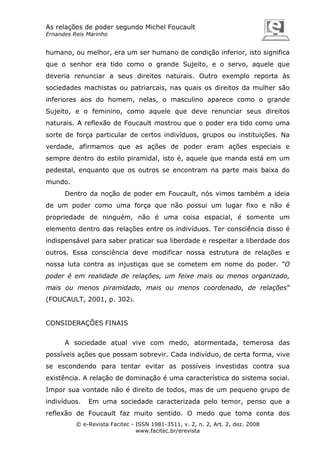 As relações de poder segundo Michel Foucault
Ernandes Reis Marinho

humano, ou melhor, era um ser humano de condição inferior, isto significa
que o senhor era tido como o grande Sujeito, e o servo, aquele que
deveria renunciar a seus direitos naturais. Outro exemplo reporta às
sociedades machistas ou patriarcais, nas quais os direitos da mulher são
inferiores aos do homem, nelas, o masculino aparece como o grande
Sujeito, e o feminino, como aquele que deve renunciar seus direitos
naturais. A reflexão de Foucault mostrou que o poder era tido como uma
sorte de força particular de certos indivíduos, grupos ou instituições. Na
verdade, afirmamos que as ações de poder eram ações especiais e
sempre dentro do estilo piramidal, isto é, aquele que manda está em um
pedestal, enquanto que os outros se encontram na parte mais baixa do
mundo.
Dentro da noção de poder em Foucault, nós vimos também a ideia
de um poder como uma força que não possui um lugar fixo e não é
propriedade de ninguém, não é uma coisa espacial, é somente um
elemento dentro das relações entre os indivíduos. Ter consciência disso é
indispensável para saber praticar sua liberdade e respeitar a liberdade dos
outros. Essa consciência deve modificar nossa estrutura de relações e
nossa luta contra as injustiças que se cometem em nome do poder. “O
poder é em realidade de relações, um feixe mais ou menos organizado,
mais ou menos piramidado, mais ou menos coordenado, de relações”
(FOUCAULT, 2001, p. 302).

CONSIDERAÇÕES FINAIS
A sociedade atual vive com medo, atormentada, temerosa das
possíveis ações que possam sobrevir. Cada indivíduo, de certa forma, vive
se escondendo para tentar evitar as possíveis investidas contra sua
existência. A relação de dominação é uma característica do sistema social.
Impor sua vontade não é direito de todos, mas de um pequeno grupo de
indivíduos.

Em uma sociedade caracterizada pelo temor, penso que a

reflexão de Foucault faz muito sentido. O medo que toma conta dos
© e-Revista Facitec - ISSN 1981-3511, v. 2, n. 2, Art. 2, dez. 2008
www.facitec.br/erevista

 