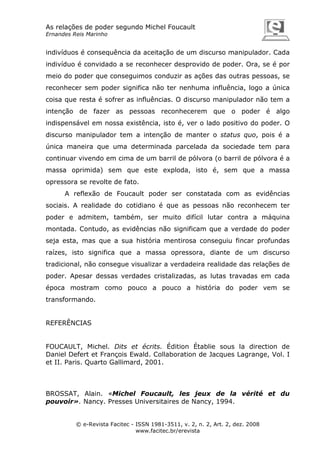 As relações de poder segundo Michel Foucault
Ernandes Reis Marinho

indivíduos é consequência da aceitação de um discurso manipulador. Cada
indivíduo é convidado a se reconhecer desprovido de poder. Ora, se é por
meio do poder que conseguimos conduzir as ações das outras pessoas, se
reconhecer sem poder significa não ter nenhuma influência, logo a única
coisa que resta é sofrer as influências. O discurso manipulador não tem a
intenção de fazer as pessoas reconhecerem que o poder é algo
indispensável em nossa existência, isto é, ver o lado positivo do poder. O
discurso manipulador tem a intenção de manter o status quo, pois é a
única maneira que uma determinada parcelada da sociedade tem para
continuar vivendo em cima de um barril de pólvora (o barril de pólvora é a
massa oprimida) sem que este exploda, isto é, sem que a massa
opressora se revolte de fato.
A reflexão de Foucault poder ser constatada com as evidências
sociais. A realidade do cotidiano é que as pessoas não reconhecem ter
poder e admitem, também, ser muito difícil lutar contra a máquina
montada. Contudo, as evidências não significam que a verdade do poder
seja esta, mas que a sua história mentirosa conseguiu fincar profundas
raízes, isto significa que a massa opressora, diante de um discurso
tradicional, não consegue visualizar a verdadeira realidade das relações de
poder. Apesar dessas verdades cristalizadas, as lutas travadas em cada
época mostram como pouco a pouco a história do poder vem se
transformando.

REFERÊNCIAS

FOUCAULT, Michel. Dits et écrits. Édition Établie sous la direction de
Daniel Defert et François Ewald. Collaboration de Jacques Lagrange, Vol. I
et II. Paris. Quarto Gallimard, 2001.

BROSSAT, Alain. «Michel Foucault, les jeux de la vérité et du
pouvoir». Nancy. Presses Universitaires de Nancy, 1994.

© e-Revista Facitec - ISSN 1981-3511, v. 2, n. 2, Art. 2, dez. 2008
www.facitec.br/erevista

 