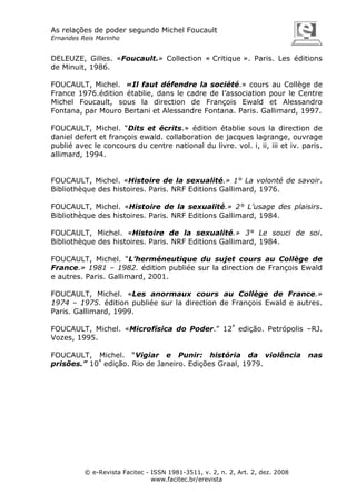As relações de poder segundo Michel Foucault
Ernandes Reis Marinho

DELEUZE, Gilles. «Foucault.» Collection « Critique ». Paris. Les éditions
de Minuit, 1986.
FOUCAULT, Michel. «Il faut défendre la société.» cours au Collège de
France 1976.édition établie, dans le cadre de l’association pour le Centre
Michel Foucault, sous la direction de François Ewald et Alessandro
Fontana, par Mouro Bertani et Alessandre Fontana. Paris. Gallimard, 1997.
FOUCAULT, Michel. “Dits et écrits.» édition établie sous la direction de
daniel defert et françois ewald. collaboration de jacques lagrange, ouvrage
publié avec le concours du centre national du livre. vol. i, ii, iii et iv. paris.
allimard, 1994.

FOUCAULT, Michel. «Histoire de la sexualité.» 1° La volonté de savoir.
Bibliothèque des histoires. Paris. NRF Editions Gallimard, 1976.
FOUCAULT, Michel. «Histoire de la sexualité.» 2° L’usage des plaisirs.
Bibliothèque des histoires. Paris. NRF Editions Gallimard, 1984.
FOUCAULT, Michel. «Histoire de la sexualité.» 3° Le souci de soi.
Bibliothèque des histoires. Paris. NRF Editions Gallimard, 1984.
FOUCAULT, Michel. “L’herméneutique du sujet cours au Collège de
France.» 1981 – 1982. édition publiée sur la direction de François Ewald
e autres. Paris. Gallimard, 2001.
FOUCAULT, Michel. «Les anormaux cours au Collège de France.»
1974 – 1975. édition publiée sur la direction de François Ewald e autres.
Paris. Gallimard, 1999.
FOUCAULT, Michel. «Microfísica do Poder.” 12ª edição. Petrópolis –RJ.
Vozes, 1995.
FOUCAULT, Michel. “Vigiar e Punir: história da violência
prisões.” 10ª edição. Rio de Janeiro. Edições Graal, 1979.

© e-Revista Facitec - ISSN 1981-3511, v. 2, n. 2, Art. 2, dez. 2008
www.facitec.br/erevista

nas

 