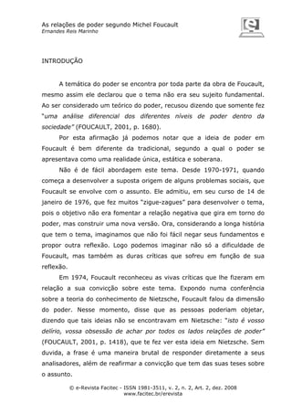 As relações de poder segundo Michel Foucault
Ernandes Reis Marinho

INTRODUÇÃO

A temática do poder se encontra por toda parte da obra de Foucault,
mesmo assim ele declarou que o tema não era seu sujeito fundamental.
Ao ser considerado um teórico do poder, recusou dizendo que somente fez
“uma análise diferencial dos diferentes níveis de poder dentro da
sociedade” (FOUCAULT, 2001, p. 1680).
Por esta afirmação já podemos notar que a ideia de poder em
Foucault é bem diferente da tradicional, segundo a qual o poder se
apresentava como uma realidade única, estática e soberana.
Não é de fácil abordagem este tema. Desde 1970-1971, quando
começa a desenvolver a suposta origem de alguns problemas sociais, que
Foucault se envolve com o assunto. Ele admitiu, em seu curso de 14 de
janeiro de 1976, que fez muitos “zigue-zagues” para desenvolver o tema,
pois o objetivo não era fomentar a relação negativa que gira em torno do
poder, mas construir uma nova versão. Ora, considerando a longa história
que tem o tema, imaginamos que não foi fácil negar seus fundamentos e
propor outra reflexão. Logo podemos imaginar não só a dificuldade de
Foucault, mas também as duras críticas que sofreu em função de sua
reflexão.
Em 1974, Foucault reconheceu as vivas críticas que lhe fizeram em
relação a sua convicção sobre este tema. Expondo numa conferência
sobre a teoria do conhecimento de Nietzsche, Foucault falou da dimensão
do poder. Nesse momento, disse que as pessoas poderiam objetar,
dizendo que tais ideias não se encontravam em Nietzsche: “isto é vosso
delírio, vossa obsessão de achar por todos os lados relações de poder”
(FOUCAULT, 2001, p. 1418), que te fez ver esta ideia em Nietzsche. Sem
duvida, a frase é uma maneira brutal de responder diretamente a seus
analisadores, além de reafirmar a convicção que tem das suas teses sobre
o assunto.
© e-Revista Facitec - ISSN 1981-3511, v. 2, n. 2, Art. 2, dez. 2008
www.facitec.br/erevista

 
