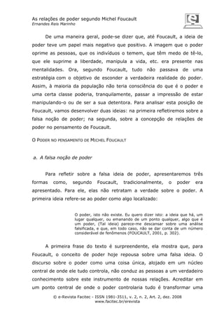 As relações de poder segundo Michel Foucault
Ernandes Reis Marinho

De uma maneira geral, pode-se dizer que, até Foucault, a ideia de
poder teve um papel mais negativo que positivo. A imagem que o poder
oprime as pessoas, que os indivíduos o temem, que têm medo de tê-lo,
que ele suprime a liberdade, manipula a vida, etc. era presente nas
mentalidades.

Ora,

segundo

Foucault,

tudo

não

passava

de

uma

estratégia com o objetivo de esconder a verdadeira realidade do poder.
Assim, à maioria da população não teria consciência do que é o poder e
uma certa classe poderia, tranquilamente, passar a impressão de estar
manipulando-o ou de ser a sua detentora. Para analisar esta posição de
Foucault, vamos desenvolver duas ideias: na primeira refletiremos sobre a
falsa noção de poder; na segunda, sobre a concepção de relações de
poder no pensamento de Foucault.
O PODER NO PENSAMENTO DE MICHEL FOUCAULT

a. A falsa noção de poder

Para refletir sobre a falsa ideia de poder, apresentaremos três
formas

como,

segundo

Foucault,

tradicionalmente,

o

poder

era

apresentado. Para ele, elas não retratam a verdade sobre o poder. A
primeira ideia refere-se ao poder como algo localizado:

O poder, isto não existe. Eu quero dizer isto: a ideia que há, um
lugar qualquer, ou emanando de um ponto qualquer, algo que é
um poder, (Tal ideia) parece-me descansar sobre uma análise
falsificada, e que, em todo caso, não se dar conta de um número
considerável de fenômenos (FOUCAULT, 2001, p. 302).

A primeira frase do texto é surpreendente, ela mostra que, para
Foucault, o conceito de poder hoje repousa sobre uma falsa ideia. O
discurso sobre o poder como uma coisa única, alojado em um núcleo
central de onde ele tudo controla, não conduz as pessoas a um verdadeiro
conhecimento sobre este instrumento de nossas relações. Acreditar em
um ponto central de onde o poder controlaria tudo é transformar uma
© e-Revista Facitec - ISSN 1981-3511, v. 2, n. 2, Art. 2, dez. 2008
www.facitec.br/erevista

 