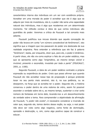 As relações de poder segundo Michel Foucault
Ernandes Reis Marinho

característica interna dos indivíduos em um ser com existência própria.
Acreditar em uma morada do poder é acreditar que ele é algo que se
adquire por meio de investidura, isto é, o poder não seria uma capacidade
natural dos indivíduos, mas é algo que recebemos em um determinado
momento. Tal reflexão conduz à ideia de que certos indivíduos são
guardiões do poder. Veremos a crítica de Foucault a tal conceito mais
adiante.
Foucault justificou sua recusa dizendo que aquela concepção de
poder não levava em conta “um número considerável de fenômenos”, isto
significa que a imagem que nos passavam do poder era deslocada de sua
realidade originária. Para entender a referência que ele faz à palavra
“fenômeno”, basta, por enquanto, dizer que, para ele, o poder é dinâmico.
A partir disso, ele não via como explicar o fato de um poder estático, mas
que se apresenta como algo “enigmático, ao mesmo tempo visível e
invisível, presente e escondido, investido por toda a parte” (FOUCAULT,
2001, p. 1180).
Segundo Foucault, a ideia de um poder estático contradiz a própria
expressão ou experiência do poder. Creio que posso afirmar que quando
Foucault diz não acreditar nesse tipo de proposição é porque pretende
tocar no seu ponto mais sensível, isto é, na sua potência, ou se
desejarem, na força que se acredita ter o poder. Segundo ele, a história
conservou o poder dentro de uma redoma de vidro, assim foi possível
esconder a verdade sobre ele e, ao mesmo tempo, sustentar e criar certo
número de fantasias em torno dele, levando-nos a um desconhecimento
da verdade sobre o tema. Para compreender a objetividade da afirmação
de Foucault, “o poder não existe”, é necessário considerar a inversão de
valor que, segundo ele, temos dentro dessa noção, ou seja, o real poder
não deve ser visto como algo negativo, como fonte de dominação,
opressão e destruição, e, sim, como algo positivo capaz de construir e
educar.

© e-Revista Facitec - ISSN 1981-3511, v. 2, n. 2, Art. 2, dez. 2008
www.facitec.br/erevista

 