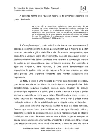 As relações de poder segundo Michel Foucault
Ernandes Reis Marinho

A segunda forma que Foucault rejeita é da dimensão potencial do
poder. Assim diz:

O poder não é onipotente, onisciente, pelo contrário! Se as
relações de poder produziram formas de inquérito, análises dos
modelos de saber, é precisamente porque o poder não era
onisciente, mas que ele era cego, porque ele se encontrava dentro
de um impasse. Se a gente assistiu ao desenvolvimento de tantas
formas de vigilância, é precisamente porque o poder continuava
impotente (FOUCAULT, 2001, p. 629).

A afirmação de que o poder não é «onisciente» nem «onipotente» é
seguida de exemplos bem medidos, para justificar que a história do poder
mostrou que toda a glória atribuída a ele não é mais que quimeras, que
escondem a verdade sobre ele. Felizmente, elas não conseguem evitar o
desenvolvimento das ações concretas que revelam a contradição dentro
do poder e, em conseqüência, sua verdadeira essência. Por exemplo, a
ação de « vigiar », para Foucault, é uma clara demonstração da
impotência do poder, pois, se ele tivesse a força que imagina ter, não
seria preciso uma vigilância constante para manter assegurada sua
hegemonia.
De fato, o texto é uma negação de várias características do poder,
que foram associadas às ideias de «onisciência» e «onipotência». Tais
características, segundo Foucault, servem como imagem da grande
pirâmide que representa o poder, pois a ideia tradicional é que o poder
sempre é exercido de cima para baixo. Classificando-o como «cego» e
numa situação de «impasse», Foucault nos leva a ver o poder numa
realidade instável e não na estabilidade que a história tentou atribuir-lhe.
Este texto tem uma importância capital no bojo da nossa reflexão.
Cremos que estas duas características do poder que Foucault criticou,
associando à ideia de onipresença, são as mais representativas do ideário
tradicional do poder. Dizemos mesmo que a ideia do poder sempre se
apoiou sobre um tri-pé: onipresente, onipotente e onisciente. Ora, vemos
que, segundo Foucault, este tri-pé não existe, a bem da verdade nunca
© e-Revista Facitec - ISSN 1981-3511, v. 2, n. 2, Art. 2, dez. 2008
www.facitec.br/erevista

 