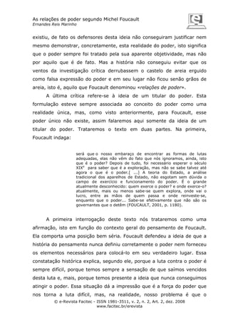 As relações de poder segundo Michel Foucault
Ernandes Reis Marinho

existiu, de fato os defensores desta ideia não conseguiram justificar nem
mesmo demonstrar, concretamente, esta realidade do poder, isto significa
que o poder sempre foi tratado pela sua aparente objetividade, mas não
por aquilo que é de fato. Mas a história não conseguiu evitar que os
ventos da investigação crítica derrubassem o castelo de areia erguido
como falsa expressão do poder e em seu lugar não ficou senão grãos de
areia, isto é, aquilo que Foucault denominou «relações de poder».
A última crítica refere-se à ideia de um titular do poder. Esta
formulação esteve sempre associada ao conceito do poder como uma
realidade única, mas, como visto anteriormente, para Foucault, esse
poder único não existe, assim falaremos aqui somente da ideia de um
titular do poder. Trataremos o texto em duas partes. Na primeira,
Foucault indaga:

será que o nosso embaraço de encontrar as formas de lutas
adequadas, elas não vêm do fato que nós ignoramos, ainda, isto
que é o poder? Depois de tudo, foi necessário esperar o século
XIXe para saber que é a exploração, mas não se sabe talvez até
agora o que é o poder.[ ...] A teoria do Estado, a análise
tradicional dos aparelhos de Estado, não esgotam sem dúvida o
campo de exercício e funcionamento do poder. É o grande
atualmente desconhecido: quem exerce o poder? e onde exerce-o?
atualmente, mais ou menos sabe-se quem explora, onde vai o
lucro, entre as mãos de quem passa e onde reinveste-se,
enquanto que o poder... Sabe-se efetivamente que não são os
governantes que o detêm (FOUCAULT, 2001, p. 1180).

A primeira interrogação deste texto nós trataremos como uma
afirmação, isto em função do contexto geral do pensamento de Foucault.
Ela comporta uma posição bem séria. Foucault defendeu a ideia de que a
história do pensamento nunca definiu corretamente o poder nem forneceu
os elementos necessários para colocá-lo em seu verdadeiro lugar. Essa
constatação histórica explica, segundo ele, porque a luta contra o poder é
sempre difícil, porque temos sempre a sensação de que saímos vencidos
desta luta e, mais, porque temos presente a ideia que nunca conseguimos
atingir o poder. Essa situação dá a impressão que é a força do poder que
nos torna a luta difícil, mas, na realidade, nosso problema é que o
© e-Revista Facitec - ISSN 1981-3511, v. 2, n. 2, Art. 2, dez. 2008
www.facitec.br/erevista

 